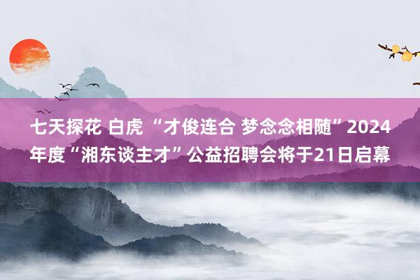 七天探花 白虎 “才俊连合 梦念念相随”2024年度“湘东谈主才”公益招聘会将于21日启幕