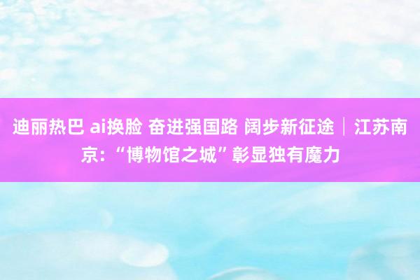 迪丽热巴 ai换脸 奋进强国路 阔步新征途│江苏南京: “博物馆之城”彰显独有魔力