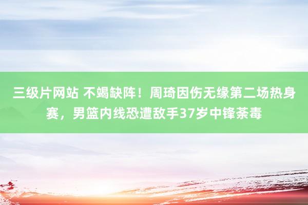 三级片网站 不竭缺阵！周琦因伤无缘第二场热身赛，男篮内线恐遭敌手37岁中锋荼毒