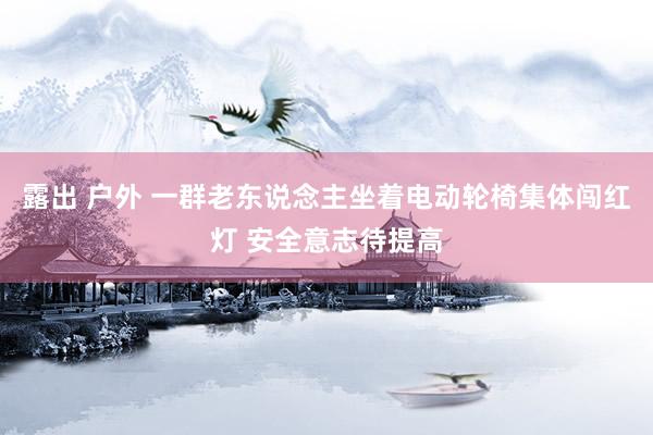 露出 户外 一群老东说念主坐着电动轮椅集体闯红灯 安全意志待提高