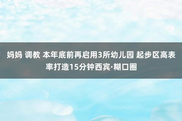 妈妈 调教 本年底前再启用3所幼儿园 起步区高表率打造15分钟西宾·糊口圈