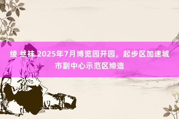 绫 丝袜 2025年7月博览园开园，起步区加速城市副中心示范区缔造