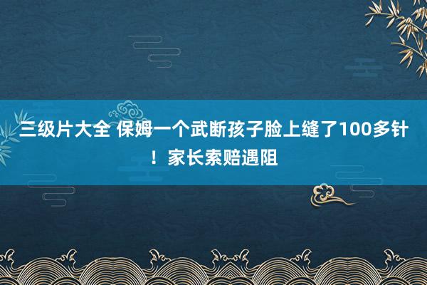 三级片大全 保姆一个武断孩子脸上缝了100多针！家长索赔遇阻