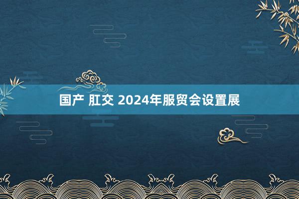 国产 肛交 2024年服贸会设置展