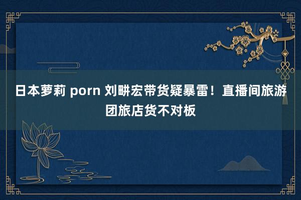 日本萝莉 porn 刘畊宏带货疑暴雷！直播间旅游团旅店货不对板