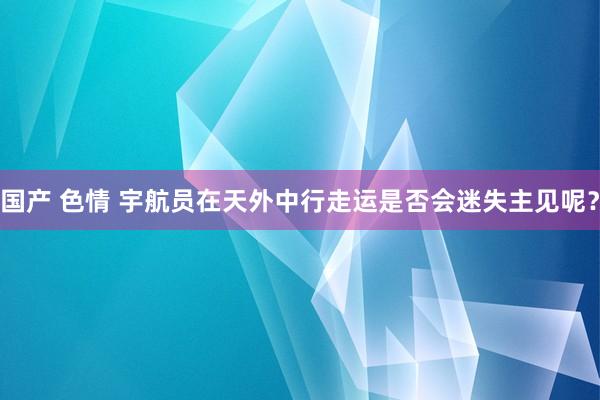 国产 色情 宇航员在天外中行走运是否会迷失主见呢？