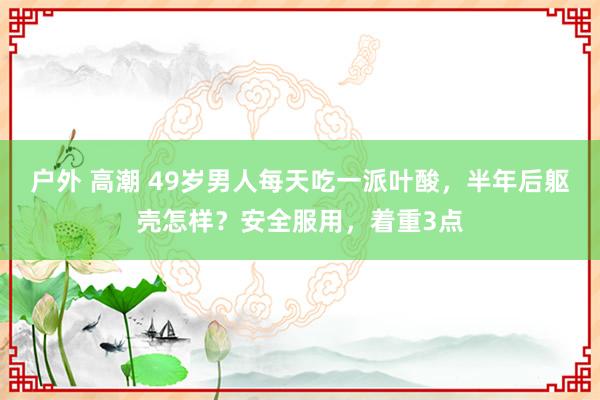 户外 高潮 49岁男人每天吃一派叶酸，半年后躯壳怎样？安全服用，着重3点