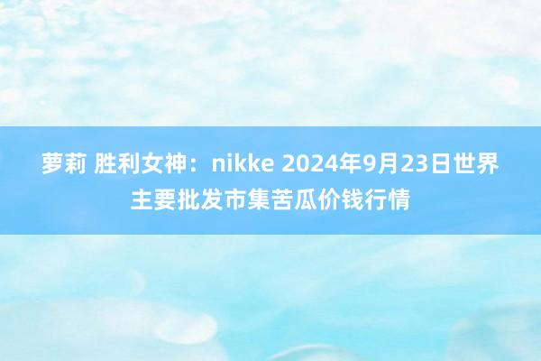 萝莉 胜利女神：nikke 2024年9月23日世界主要批发市集苦瓜价钱行情