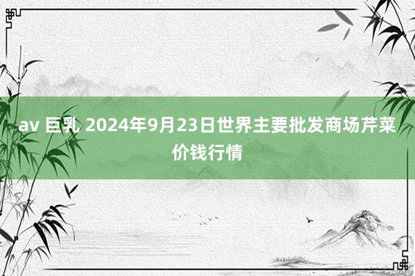 av 巨乳 2024年9月23日世界主要批发商场芹菜价钱行情