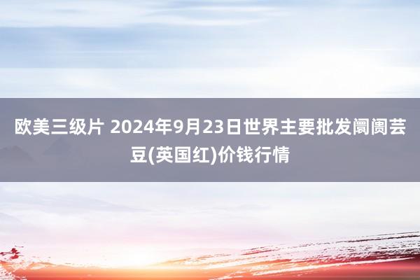 欧美三级片 2024年9月23日世界主要批发阛阓芸豆(英国红)价钱行情