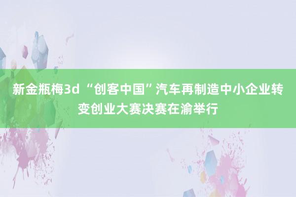 新金瓶梅3d “创客中国”汽车再制造中小企业转变创业大赛决赛在渝举行