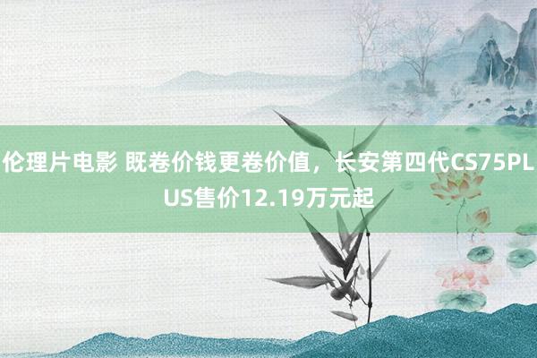 伦理片电影 既卷价钱更卷价值，长安第四代CS75PLUS售价12.19万元起