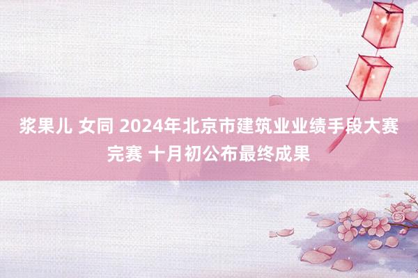 浆果儿 女同 2024年北京市建筑业业绩手段大赛完赛 十月初公布最终成果