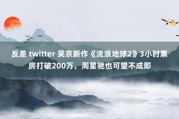 反差 twitter 吴京新作《流浪地球2》3小时票房打破200万，周星驰也可望不成即