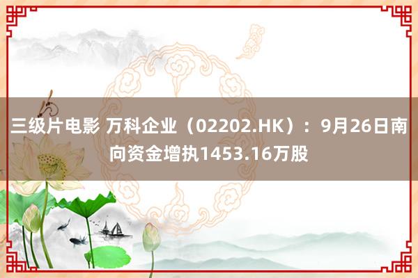 三级片电影 万科企业（02202.HK）：9月26日南向资金增执1453.16万股