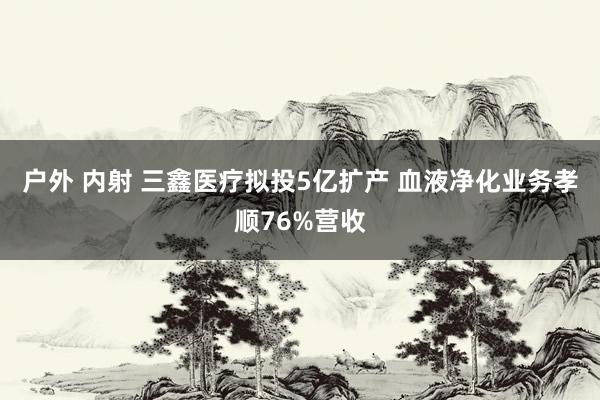 户外 内射 三鑫医疗拟投5亿扩产 血液净化业务孝顺76%营收