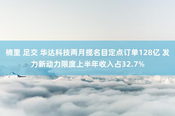 楠里 足交 华达科技两月揽名目定点订单128亿 发力新动力限度上半年收入占32.7%