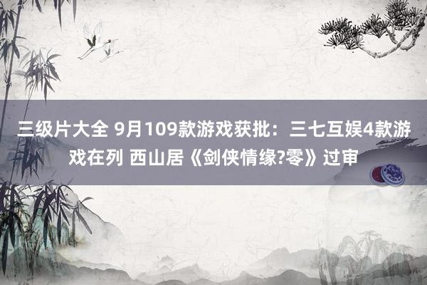 三级片大全 9月109款游戏获批：三七互娱4款游戏在列 西山居《剑侠情缘?零》过审