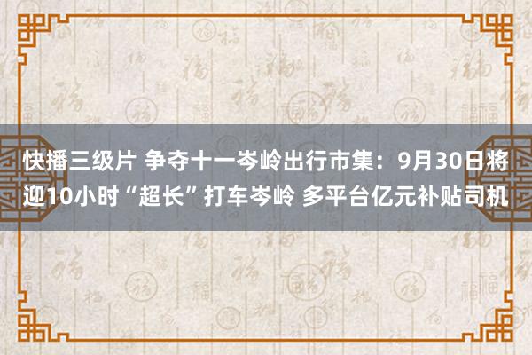 快播三级片 争夺十一岑岭出行市集：9月30日将迎10小时“超长”打车岑岭 多平台亿元补贴司机