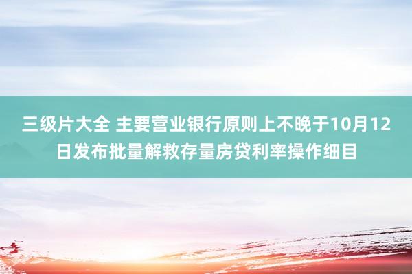 三级片大全 主要营业银行原则上不晚于10月12日发布批量解救存量房贷利率操作细目