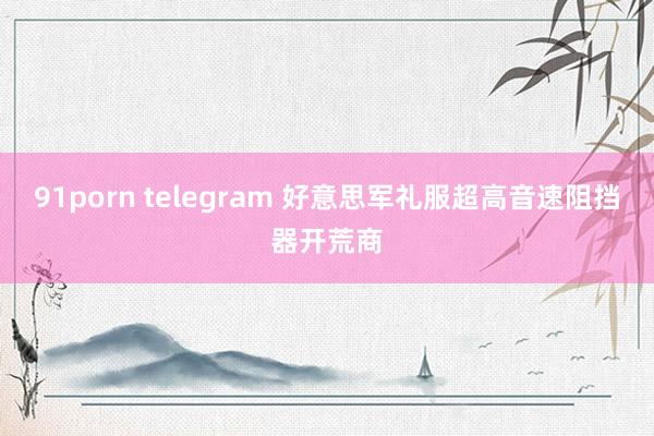 91porn telegram 好意思军礼服超高音速阻挡器开荒商