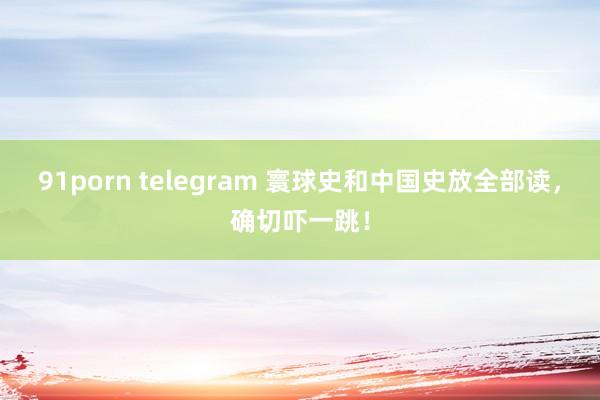 91porn telegram 寰球史和中国史放全部读，确切吓一跳！