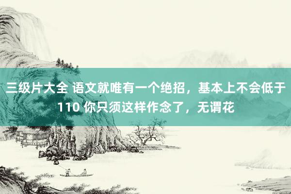 三级片大全 语文就唯有一个绝招，基本上不会低于110 你只须这样作念了，无谓花