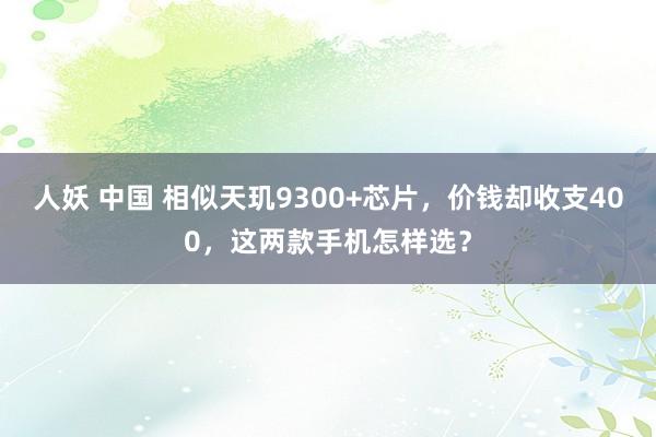 人妖 中国 相似天玑9300+芯片，价钱却收支400，这两款手机怎样选？