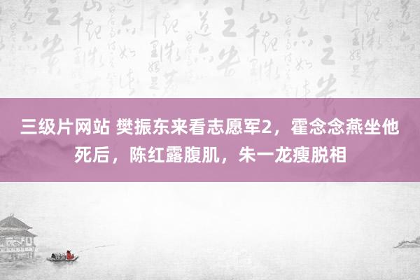 三级片网站 樊振东来看志愿军2，霍念念燕坐他死后，陈红露腹肌，朱一龙瘦脱相