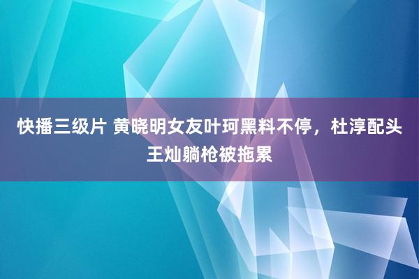 快播三级片 黄晓明女友叶珂黑料不停，杜淳配头王灿躺枪被拖累