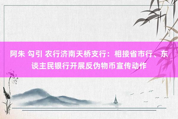 阿朱 勾引 农行济南天桥支行：相接省市行、东谈主民银行开展反伪物币宣传动作