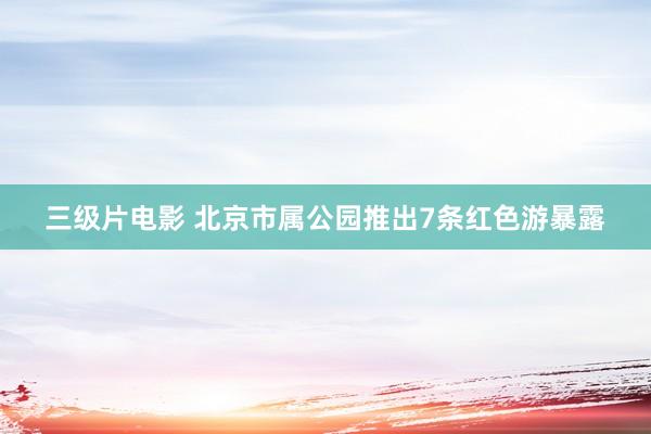 三级片电影 北京市属公园推出7条红色游暴露