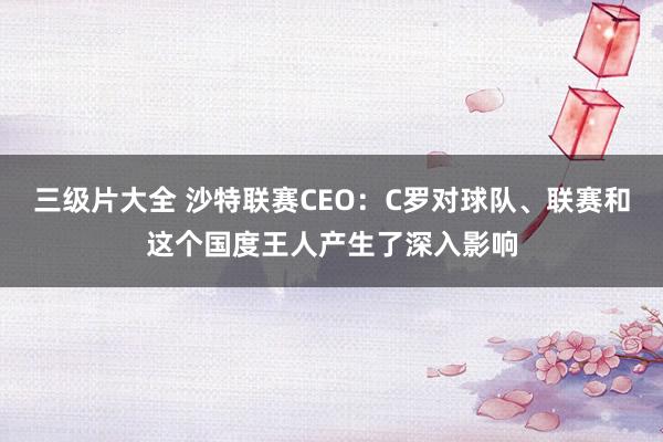 三级片大全 沙特联赛CEO：C罗对球队、联赛和这个国度王人产生了深入影响