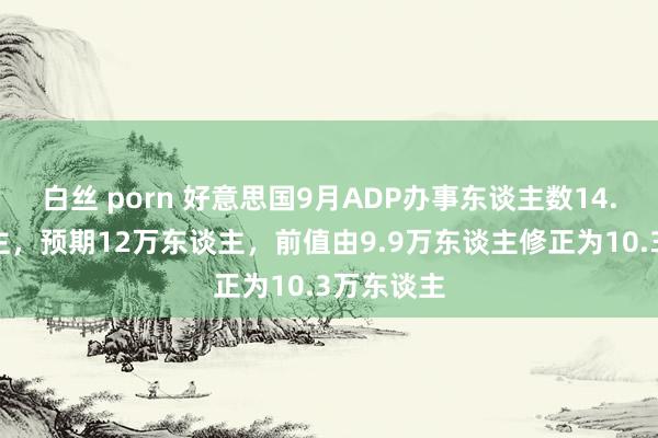 白丝 porn 好意思国9月ADP办事东谈主数14.3万东谈主，预期12万东谈主，前值由9.9万东谈主修正为10.3万东谈主