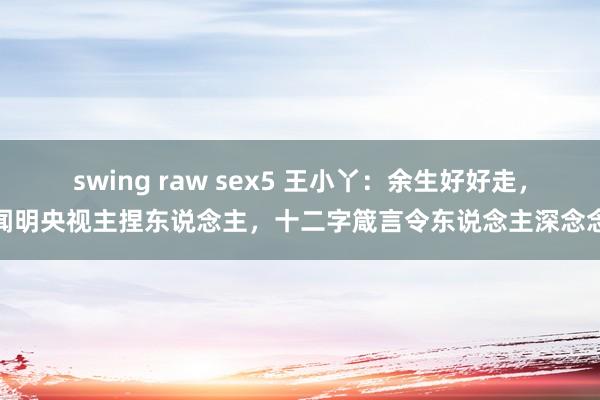 swing raw sex5 王小丫：余生好好走，闻明央视主捏东说念主，十二字箴言令东说念主深念念