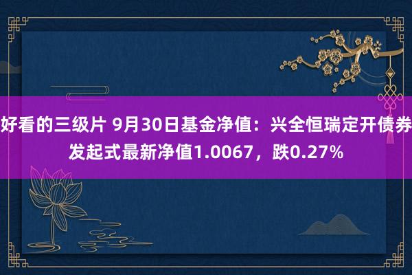 好看的三级片 9月30日基金净值：兴全恒瑞定开债券发起式最新净值1.0067，跌0.27%