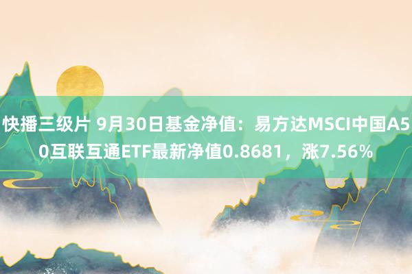 快播三级片 9月30日基金净值：易方达MSCI中国A50互联互通ETF最新净值0.8681，涨7.56%