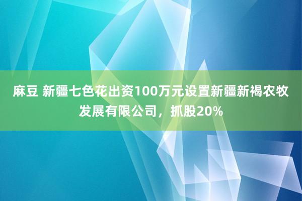 麻豆 新疆七色花出资100万元设置新疆新褐农牧发展有限公司，抓股20%