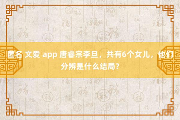 匿名 文爱 app 唐睿宗李旦，共有6个女儿，他们分辨是什么结局？