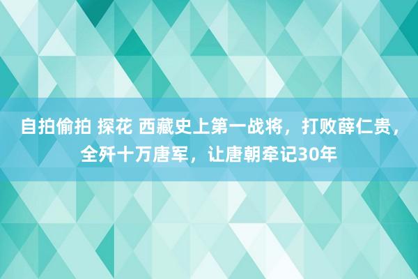 自拍偷拍 探花 西藏史上第一战将，打败薛仁贵，全歼十万唐军，让唐朝牵记30年