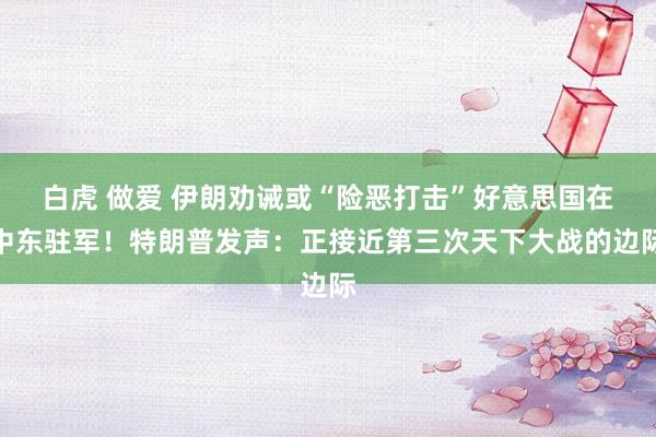 白虎 做爱 伊朗劝诫或“险恶打击”好意思国在中东驻军！特朗普发声：正接近第三次天下大战的边际