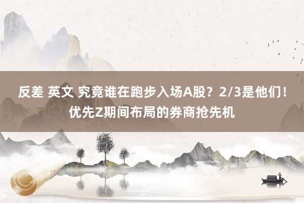 反差 英文 究竟谁在跑步入场A股？2/3是他们！优先Z期间布局的券商抢先机