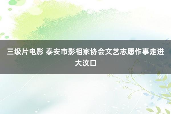 三级片电影 泰安市影相家协会文艺志愿作事走进大汶口