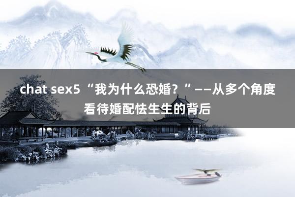 chat sex5 “我为什么恐婚？”——从多个角度看待婚配怯生生的背后