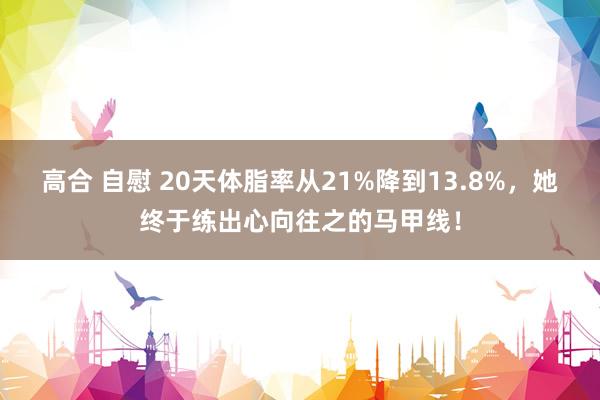 高合 自慰 20天体脂率从21%降到13.8%，她终于练出心向往之的马甲线！