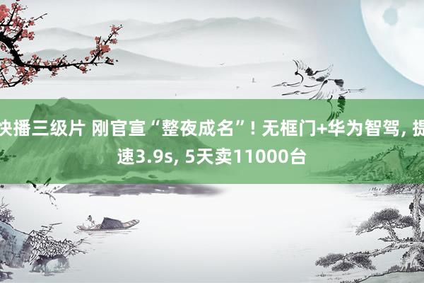 快播三级片 刚官宣“整夜成名”! 无框门+华为智驾， 提速3.9s， 5天卖11000台