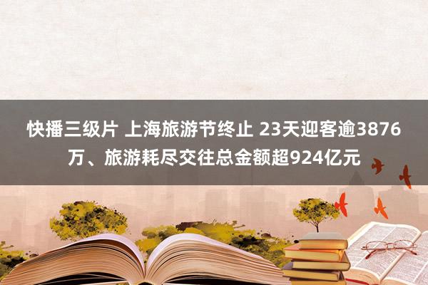 快播三级片 上海旅游节终止 23天迎客逾3876万、旅游耗尽交往总金额超924亿元