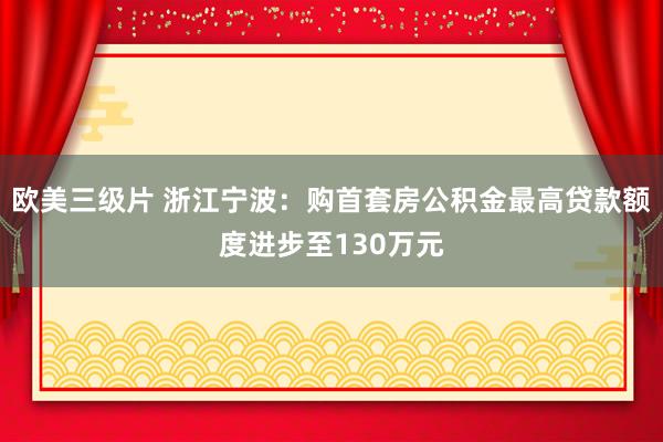 欧美三级片 浙江宁波：购首套房公积金最高贷款额度进步至130万元