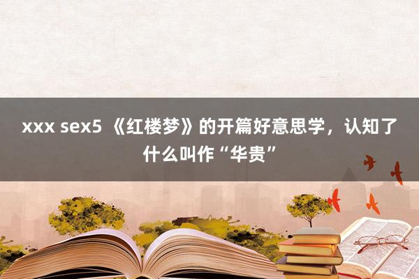 xxx sex5 《红楼梦》的开篇好意思学，认知了什么叫作“华贵”