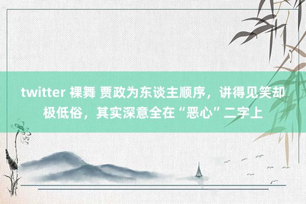 twitter 裸舞 贾政为东谈主顺序，讲得见笑却极低俗，其实深意全在“恶心”二字上